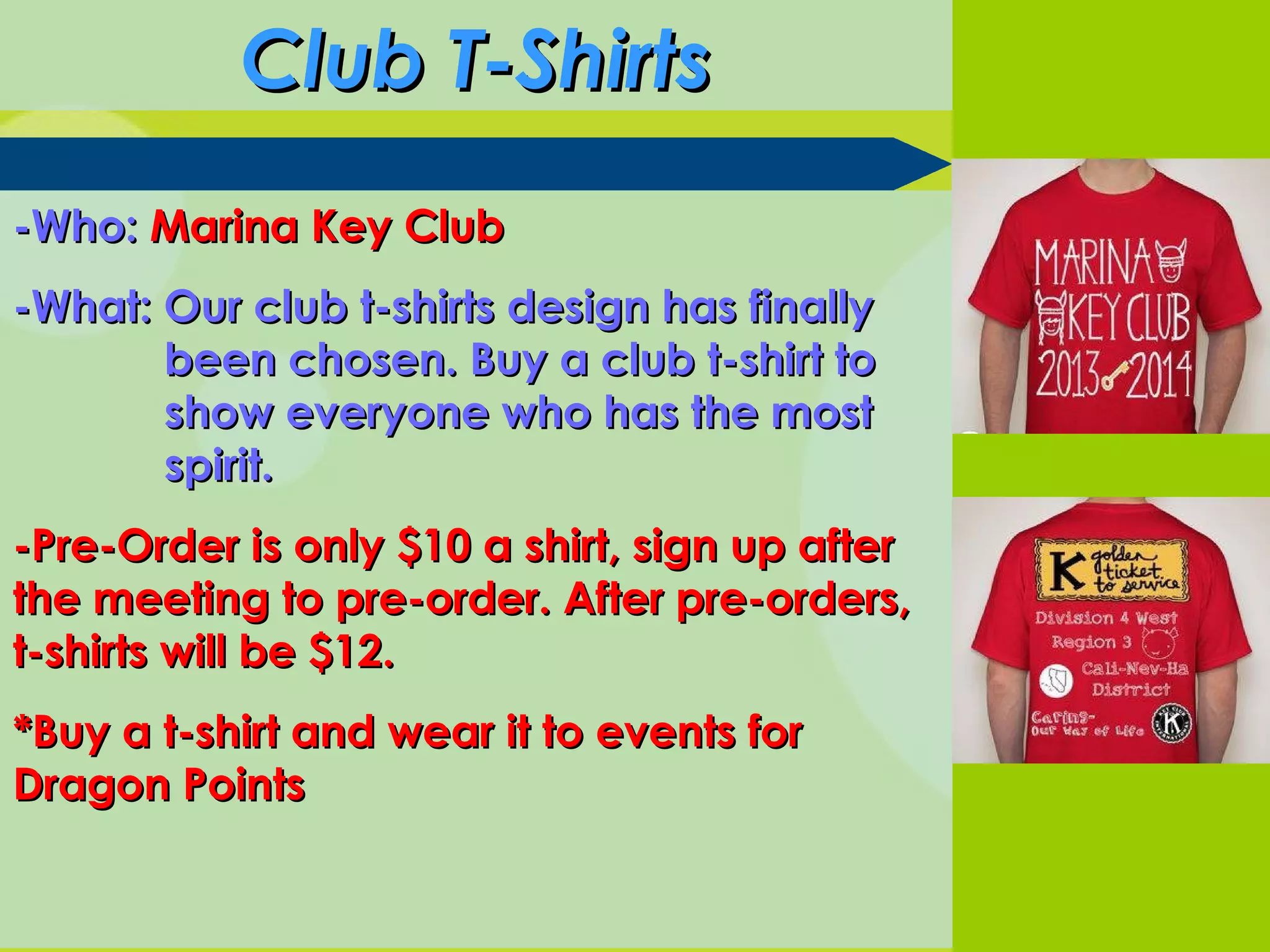 Club T-ShirtsClub T-Shirts
-Who:-Who: Marina Key ClubMarina Key Club
-What: Our club t-shirts design has finally-What: Our club t-shirts design has finally
been chosen. Buy a club t-shirt tobeen chosen. Buy a club t-shirt to
show everyone who has the mostshow everyone who has the most
spirit.spirit.
-Pre-Order is only $10 a shirt, sign up after-Pre-Order is only $10 a shirt, sign up after
the meeting to pre-order. After pre-orders,the meeting to pre-order. After pre-orders,
t-shirts will be $12.t-shirts will be $12.
*Buy a t-shirt and wear it to events for*Buy a t-shirt and wear it to events for
Dragon PointsDragon Points
 