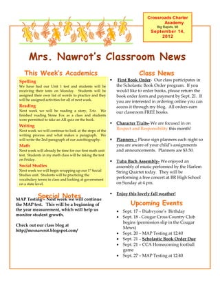 Crossroads Charter
                                                                                      Academy
                                                                                    Big Rapids, MI
                                                                                 September 14,
                                                                                     2012




       Mrs. Nawrot’s Classroom News
    This Week’s Academics                                                  Class News
 Spelling                                                      First Book Order- Our class participates in
 We have had our Unit 1 test and students will be              the Scholastic Book Order program. If you
 receiving their tests on Monday. Students will be             would like to order books, please return the
 assigned their own list of words to practice and they         book order form and payment by Sept. 21. If
 will be assigned activities for all of next week.             you are interested in ordering online you can
 Reading                                                       access it through my blog. All orders earn
 Next week we will be reading a story, Toto. We                our classroom FREE books.
 finished reading Stone Fox as a class and students
 were permitted to take an AR quiz on the book.
                                                              Character Traits- We are focused in on
 Writing
 Next week we will continue to look at the steps of the
                                                               Respect and Responsibility this month!
 writing process and what makes a paragraph. We
 will write the 2nd paragraph of our autobiography.           Planners – Please sign planners each night so
 Math                                                          you are aware of your child’s assignments
 Next week will already be time for our first math unit        and announcements. Planners are $3.50.
 test. Students in my math class will be taking the test
 on Friday.
                                                              Tuba Bach Assembly- We enjoyed an
 Social Studies                                                assembly of music performed by the Harlem
 Next week we will begin wrapping up our 1st Social            String Quartet today. They will be
 Studies unit. Students will be practicing the
 vocabulary terms in class and looking at government
                                                               performing a free concert at BR High School
 on a state level.                                             on Sunday at 4 pm.


         Special Notes
MAP Testing – Next week we will continue
                                                              Enjoy this lovely fall weather!

the MAP test. This will be a beginning of                             Upcoming Events
the year measurement, which will help us                       •   Sept. 17 – Diahvyone’s Birthday
monitor student growth.                                        •   Sept. 18 - Cougar Cross Country Club
                                                                   begins (permission slip in the Cougar
Check out our class blog at
                                                                   Mews)
http://mrsnawrot.blogspot.com/
                                                               •   Sept. 20 – MAP Testing at 12:40
                                                               •   Sept. 21 – Scholastic Book Order Due
                                                               •   Sept. 21 – CCA Homecoming football
                                                                   game
                                                               •   Sept. 27 – MAP Testing at 12:40
 