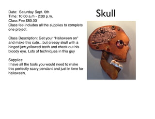 SkullDate: Saturday Sept. 6th!
Time: 10:00 a.m - 2:00 p.m.!
Class Fee $50.00 !
Class fee includes all the supplies to complete
one project.!
!
Class Description: Get your “Halloween on”
and make this cute…but creepy skull with a
hinged jaw,yellowed teeth and check out his
bloody eye. Lots of techniques in this guy!
!
Supplies:!
I have all the tools you would need to make
this perfectly scary pendant and just in time for
halloween.!
 