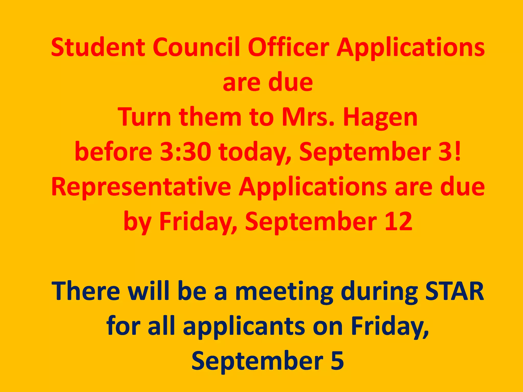 Student Council Officer Applications 
are due 
Turn them to Mrs. Hagen 
before 3:30 today, September 3! 
Representative Applications are due 
by Friday, September 12 
There will be a meeting during STAR 
for all applicants on Friday, 
September 5 
 