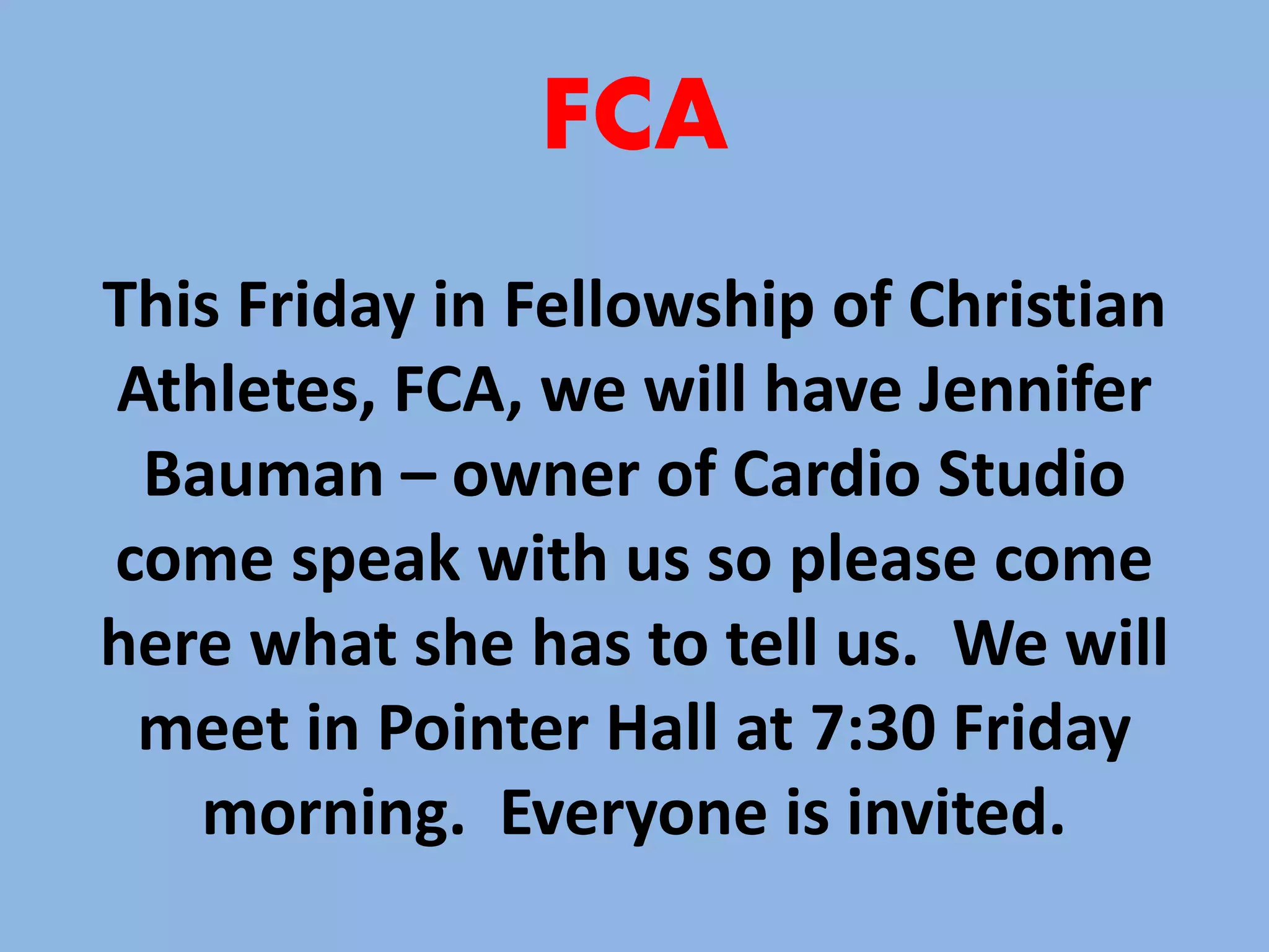 FCA 
This Friday in Fellowship of Christian 
Athletes, FCA, we will have Jennifer 
Bauman – owner of Cardio Studio 
come speak with us so please come 
here what she has to tell us. We will 
meet in Pointer Hall at 7:30 Friday 
morning. Everyone is invited. 
 