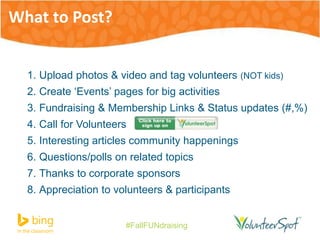 1. Upload photos & video and tag volunteers (NOT kids) 
2. Create ‘Events’ pages for big activities 
3. Fundraising & Membership Links & Status updates (#,%) 
4. Call for Volunteers 
5. Interesting articles community happenings 
6. Questions/polls on related topics 
7. Thanks to corporate sponsors 
8. Appreciation to volunteers & participants 
#FallFUNdraising 
What to Post? 
 