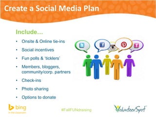 Create a Social Media Plan 
#FallFUNdraising 
Include… 
• Onsite & Online tie-ins 
• Social incentives 
• Fun polls & ‘ticklers’ 
• Members, bloggers, 
community/corp. partners 
• Check-ins 
• Photo sharing 
• Options to donate 
 