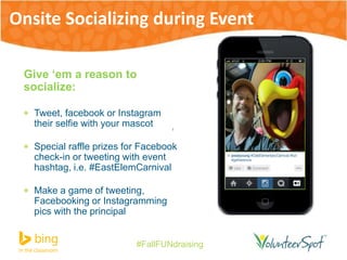 Onsite Socializing during Event 
Give ‘em a reason to 
socialize: 
 Tweet, facebook or Instagram 
their selfie with your mascot 
 Special raffle prizes for Facebook 
check-in or tweeting with event 
hashtag, i.e. #EastElemCarnival 
 Make a game of tweeting, 
Facebooking or Instagramming 
pics with the principal 
#FallFUNdraising 
 