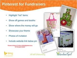 Pinterest for Fundraisers 
#FallFUNdraising 
• Highlight “hot” items 
• Show off games and booths 
• Show where the money will go 
• Showcase your theme 
• Photos of invitation 
• Include website link below pin 
Thanks to Sherry Truhlar of RedAppleAuctons 
for the great ideas! 
 