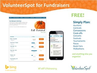 #FallFUNdraising 
FREE! 
Simply Plan: 
Auctions 
Carnivals 
Concessions 
Cook-offs 
Concerts 
Festivals 
Tournaments 
Races 
Book Fairs 
Walkathons 
and anything else you 
organize! 
VolunteerSpot for Fundraisers 
 