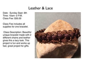 Date: Sunday Sept. 6th
Time: 10am -2 P.M.
Class Fee: $35.00
Class Fee includes all
supplies for one bracelet.
Class Description: Beautiful
unique bracelet made with 2
different chains and leather
gives this a lacy look. This
project is fun and works up
fast, great project for gifts.
Leather & Lace
 