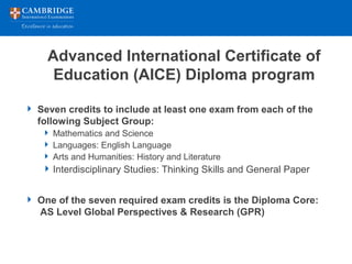 Advanced International Certificate of
Education (AICE) Diploma program
 Seven credits to include at least one exam from each of the
following Subject Group:
 Mathematics and Science
 Languages: English Language
 Arts and Humanities: History and Literature
Interdisciplinary Studies: Thinking Skills and General Paper
 One of the seven required exam credits is the Diploma Core:
AS Level Global Perspectives & Research (GPR)
 