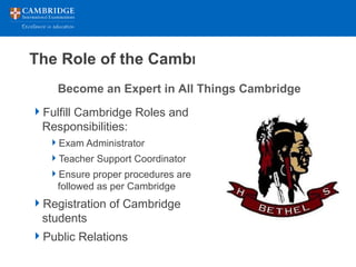 The Role of the Cambridge Coordinator
Fulfill Cambridge Roles and
Responsibilities:
Exam Administrator
Teacher Support Coordinator
Ensure proper procedures are
followed as per Cambridge
Registration of Cambridge
students
Public Relations
Become an Expert in All Things Cambridge
 