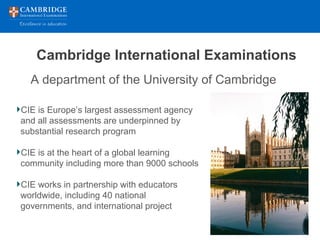 Cambridge International Examinations
CIE is Europe’s largest assessment agency
and all assessments are underpinned by
substantial research program
CIE is at the heart of a global learning
community including more than 9000 schools
CIE works in partnership with educators
worldwide, including 40 national
governments, and international project
A department of the University of Cambridge
 