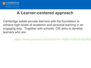 A Learner-centered approach
Cambridge syllabi provide learners with the foundation to
achieve high levels of academic and personal learning in an
engaging way. Together with schools, CIE aims to develop
learners who are:
https://www.youtube.com/watch?t=140&v=fzBcOr4d2WQ
 