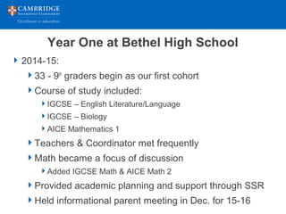 Year One at Bethel High School
2014-15:
33 - 9th
graders begin as our first cohort
Course of study included:
IGCSE – English Literature/Language
IGCSE – Biology
AICE Mathematics 1
Teachers & Coordinator met frequently
Math became a focus of discussion
Added IGCSE Math & AICE Math 2
Provided academic planning and support through SSR
Held informational parent meeting in Dec. for 15-16
 