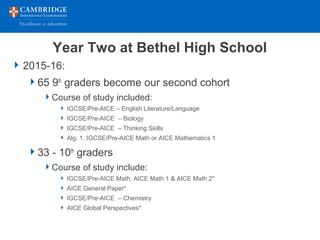 Year Two at Bethel High School
2015-16:
65 9th
graders become our second cohort
Course of study included:
 IGCSE/Pre-AICE – English Literature/Language
 IGCSE/Pre-AICE – Biology
 IGCSE/Pre-AICE – Thinking Skills
 Alg. 1, IGCSE/Pre-AICE Math or AICE Mathematics 1
33 - 10th
graders
Course of study include:
 IGCSE/Pre-AICE Math, AICE Math 1 & AICE Math 2*
 AICE General Paper*
 IGCSE/Pre-AICE – Chemistry
 AICE Global Perspectives*
 