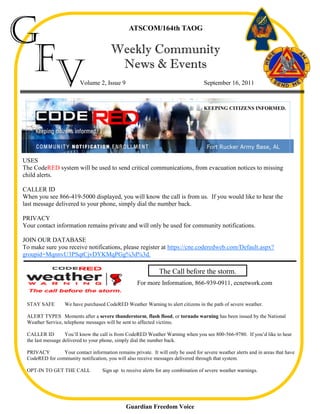 G                                               ATSCOM/164th TAOG




 Fv                                     Weekly Community
                                         News & Events
                         Volume 2, Issue 9                                          September 16, 2011



                                                                                    KEEPING CITIZENS INFORMED.




USES
The CodeRED system will be used to send critical communications, from evacuation notices to missing
child alerts.

CALLER ID
When you see 866-419-5000 displayed, you will know the call is from us. If you would like to hear the
last message delivered to your phone, simply dial the number back.

PRIVACY
Your contact information remains private and will only be used for community notifications.

JOIN OUR DATABASE
To make sure you receive notifications, please register at https://cne.coderedweb.com/Default.aspx?
groupid=MqnnvU3PSqtCjvDYKMqPGg%3d%3d.

                                                               The Call before the storm.
                                                    For more Information, 866-939-0911, ecnetwork.com


 STAY SAFE        We have purchased CodeRED Weather Warning to alert citizens in the path of severe weather.

 ALERT TYPES Moments after a severe thunderstorm, flash flood, or tornado warning has been issued by the National
 Weather Service, telephone messages will be sent to affected victims.

 CALLER ID         You’ll know the call is from CodeRED Weather Warning when you see 800-566-9780. If you’d like to hear
 the last message delivered to your phone, simply dial the number back.

 PRIVACY        Your contact information remains private. It will only be used for severe weather alerts and in areas that have
 CodeRED for community notification, you will also receive messages delivered through that system.

 OPT-IN TO GET THE CALL             Sign up to receive alerts for any combination of severe weather warnings.




                                               Guardian Freedom Voice
 