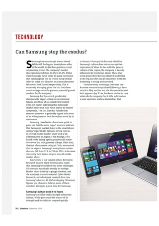 Technology
70 | GlobeAsia September 2014
S
amsung has some rough waters ahead.
While still the biggest smartphone seller
in the world, its last few quarters reveal
an alarming trend. The company’s market
share plummeted from 32.6% to 25.2%. If that
wasn’t enough, news broke in quick succession
that Samsung had lost its crown as top mobile
seller in India and China to local manufacturers
Micromax and Xiaomi respectively. This is
extremely worrying given the fact that these
countries represent the greatest potential growth
markets for the company.
Samsung, for the record, predictably
dismisses the report, citing its own internal
figures and those of an outside firm (which
it did not name) indicating that Samsung’s
market share is at least twice that of its nearest
competitor. The fact that this outside firm
remains nameless is probably a good indication
of its willingness (or lack thereof) to stand by its
statements.
Samsung cheerleaders have been quick to
point out that the same report seems to indicate
that Samsung’s market share in the smartphone
category specifically remains strong even as
its overall mobile market share took a hit.
Unfortunately in August, Fitch Ratings, a US-
based credit rating agency, poured cold water
over even this thin glimmer of hope. Nitin Soni,
director of corporate rating at Fitch, announced
that he expects Samsung’s smartphone market
share to fall from 31% to 25% in 2015: A decrease
mirroring their recent drop in overall mobile
market share.
Soni’s view is not isolated either. Bernstein
Research analyst Mark Newman also noted
that Samsung would likely see some challenges
if it does not drastically modify its strategy.
Market share is tricky to gauge however, and
the numbers are controversial. Cyber Media
Research, an India-based research firm, has
Samsung’s share at 40.5% but slipping. Whatever
figures you choose to believe, none of these
numbers add up to a good time for Samsung.
Samsung’s culture does it no favors
Samsung’s Achilles heel is its rigid militaristic
culture. While previously the source of its
strength and its ability to respond quickly
to threats, it has quickly become a liability.
Samsung’s culture does not encourage free
expression of ideas. In line with the general
culture of the region, the company is heavily
influenced by Confucian ideals. These may
work great when there is effective leadership
at the top, but they can be disastrous when the
leadership is young and untested.
Unfortunately, Samsung’s chairman Lee
Kun-hee remains hospitalized following a heart
attack in May and his son, the Harvard-educated
heir apparent Jay Y Lee, has been unable to cure
what ails the company. Such little information
is sent upstream in these hierarchies that
Can Samsung stop the exodus?
 