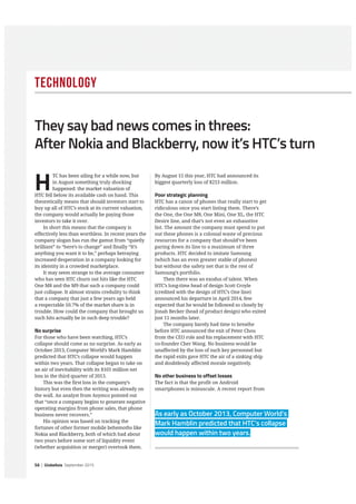 56 | GlobeAsia September 2015
Technology
H
TC has been ailing for a while now, but
in August something truly shocking
happened: the market valuation of
HTC fell below its available cash on hand. This
theoretically means that should investors start to
buy up all of HTC’s stock at its current valuation,
the company would actually be paying those
investors to take it over.
In short this means that the company is
effectively less than worthless. In recent years the
company slogan has run the gamut from “quietly
brilliant” to “here’s to change” and finally “It’s
anything you want it to be,” perhaps betraying
increased desperation in a company looking for
its identity in a crowded marketplace.
It may seem strange to the average consumer
who has seen HTC churn out hits like the HTC
One M8 and the M9 that such a company could
just collapse. It almost strains credulity to think
that a company that just a few years ago held
a respectable 10.7% of the market share is in
trouble. How could the company that brought us
such hits actually be in such deep trouble?
No surprise
For those who have been watching, HTC’s
collapse should come as no surprise. As early as
October 2013, Computer World’s Mark Hamblin
predicted that HTC’s collapse would happen
within two years. That collapse began to take on
an air of inevitability with its $101 million net
loss in the third quarter of 2013.
This was the first loss in the company’s
history but even then the writing was already on
the wall. An analyst from Asymco pointed out
that “once a company begins to generate negative
operating margins from phone sales, that phone
business never recovers.”
His opinion was based on tracking the
fortunes of other former mobile behemoths like
Nokia and Blackberry, both of which had about
two years before some sort of liquidity event
(whether acquisition or merger) overtook them.
By August 15 this year, HTC had announced its
biggest quarterly loss of $253 million.
Poor strategic planning
HTC has a canon of phones that really start to get
ridiculous once you start listing them. There’s
the One, the One M8, One Mini, One XL, the HTC
Desire line, and that’s not even an exhaustive
list. The amount the company must spend to put
out these phones is a colossal waste of precious
resources for a company that should’ve been
paring down its line to a maximum of three
products. HTC decided to imitate Samsung
(which has an even greater stable of phones)
but without the safety net that is the rest of
Samsung’s portfolio.
Then there was an exodus of talent. When
HTC’s long-time head of design Scott Croyle
(credited with the design of HTC’s One line)
announced his departure in April 2014, few
expected that he would be followed so closely by
Jonah Becker (head of product design) who exited
just 11 months later.
The company barely had time to breathe
before HTC announced the exit of Peter Chou
from the CEO role and his replacement with HTC
co-founder Cher Wang. No business would be
unaffected by the loss of such key personnel but
the rapid exits gave HTC the air of a sinking ship
and doubtlessly affected morale negatively.
No other business to offset losses
The fact is that the profit on Android
smartphones is minuscule. A recent report from
They say bad news comes in threes:
After Nokia and Blackberry, now it’s HTC’s turn
As early as October 2013, Computer World’s
Mark Hamblin predicted that HTC’s collapse
would happen within two years.
 