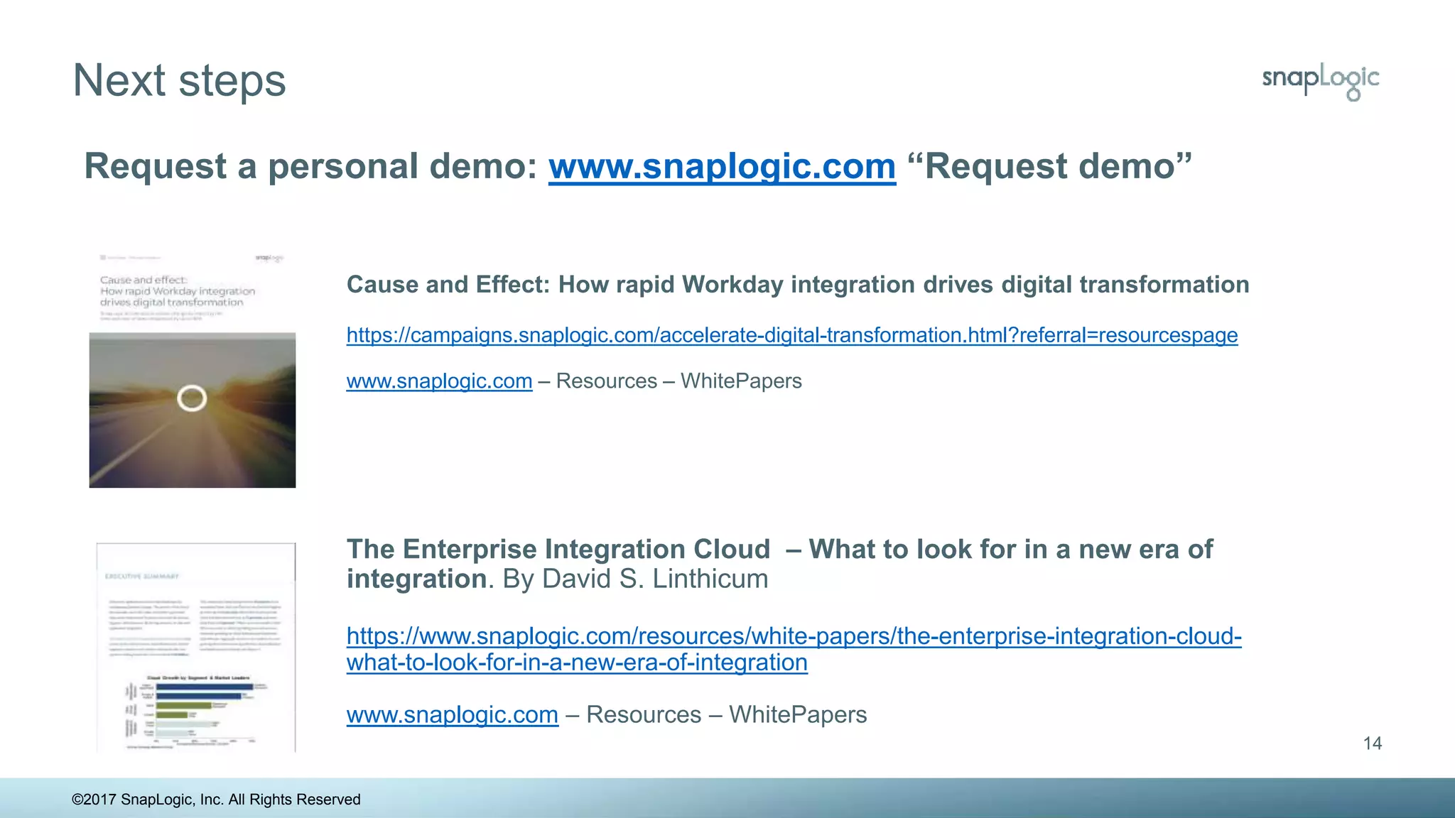 Next steps
14
Request a personal demo: www.snaplogic.com “Request demo”
The Enterprise Integration Cloud – What to look for in a new era of
integration. By David S. Linthicum
https://www.snaplogic.com/resources/white-papers/the-enterprise-integration-cloud-
what-to-look-for-in-a-new-era-of-integration
www.snaplogic.com – Resources – WhitePapers
©2017 SnapLogic, Inc. All Rights Reserved
Cause and Effect: How rapid Workday integration drives digital transformation
https://campaigns.snaplogic.com/accelerate-digital-transformation.html?referral=resourcespage
www.snaplogic.com – Resources – WhitePapers
 