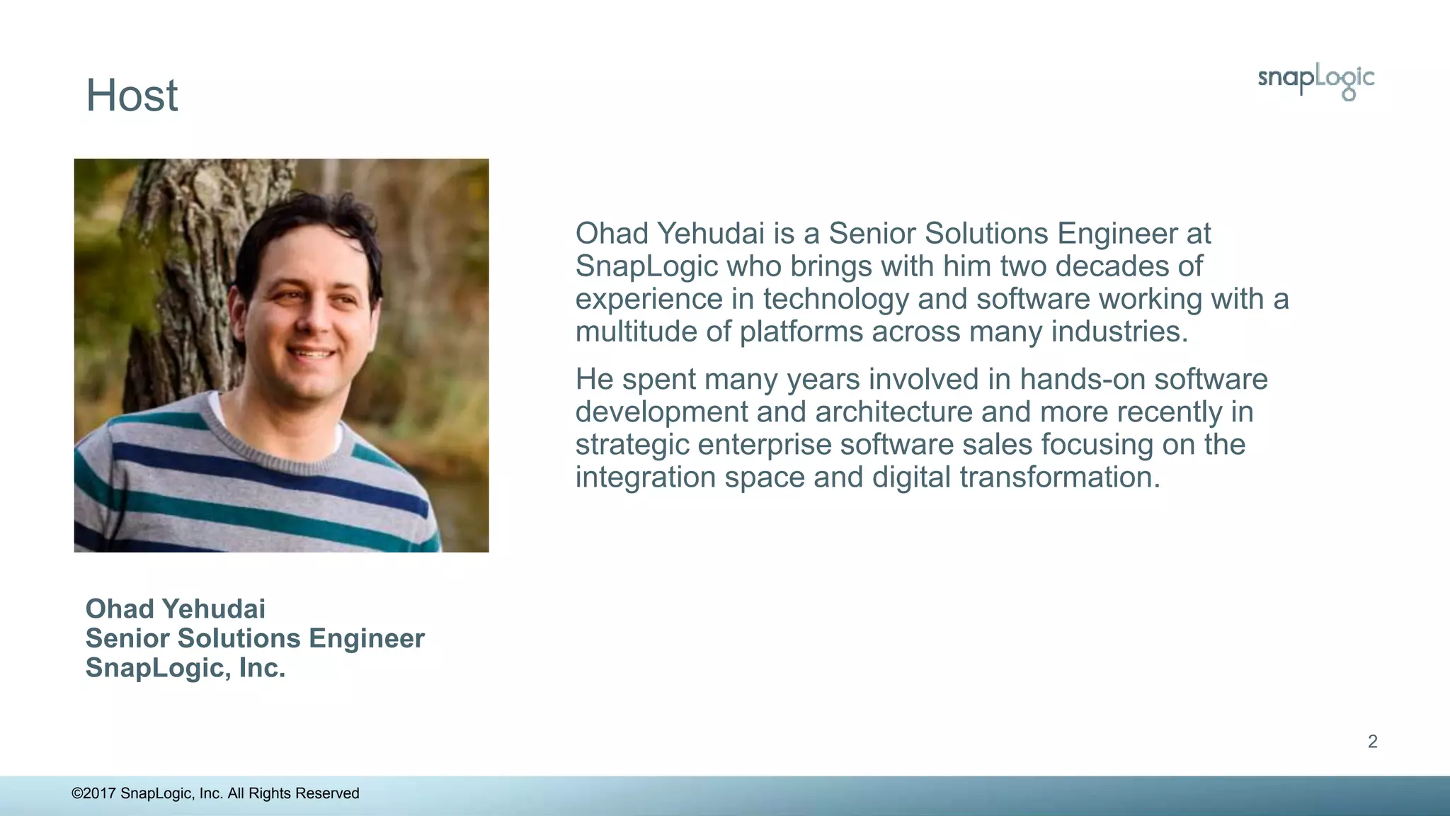 2
©2017 SnapLogic, Inc. All Rights Reserved
Ohad Yehudai is a Senior Solutions Engineer at
SnapLogic who brings with him two decades of
experience in technology and software working with a
multitude of platforms across many industries.
He spent many years involved in hands-on software
development and architecture and more recently in
strategic enterprise software sales focusing on the
integration space and digital transformation.
Ohad Yehudai
Senior Solutions Engineer
SnapLogic, Inc.
Host
 