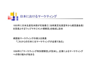 日本におけるマーケティング
1955年に日本生産性本部が石坂泰三（当時東芝社長翌年から経団連会長）
を団長とする「トップマネジメント視察団」を結成し訪米
帰国後マーケティングの導入を発表
「これからの日本にはマーケティングが必要である」
1956年に「マーケティング特別視察団」が訪米し、企業によるマーケティング
への取り組みが始まる
 