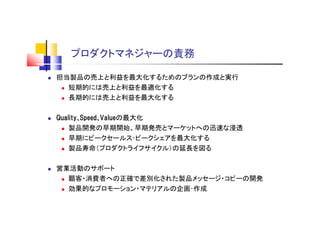 プロダクトマネジャーの責務
 担当製品の売上と利益を最大化するためのプランの作成と実行
 短期的には売上と利益を最適化する
 長期的には売上と利益を最大化する
 Quality､Speed､Valueの最大化
 製品開発の早期開始、早期発売とマーケットへの迅速な浸透
 早期にピークセールス･ピークシェアを最大化する
 製品寿命（プロダクトライフサイクル）の延長を図る
 営業活動のサポート
 顧客・消費者への正確で差別化された製品メッセージ・コピーの開発
 効果的なプロモーション・マテリアルの企画･作成
 
