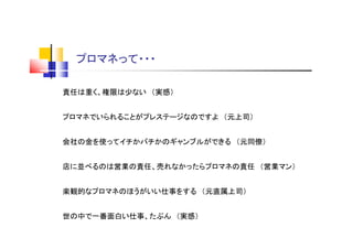プロマネって・・・
責任は重く、権限は少ない （実感）
プロマネでいられることがプレステージなのですよ （元上司）
会社の金を使ってイチかバチかのギャンブルができる （元同僚）
店に並べるのは営業の責任、売れなかったらプロマネの責任 （営業マン）
楽観的なプロマネのほうがいい仕事をする （元直属上司）
世の中で一番面白い仕事、たぶん （実感）
 