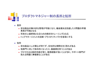 プロダクトマネジャー制の長所と短所
 長所
 担当製品の集中的な管理が可能になり、機会損失を回避したり問題の早期
発見が可能となる
 将来の上級幹部となるための絶好のトレーニングとなる
 トップマネージメントの決断・プライオリティづけを容易にする
 短所
 担当製品にしか関心が持てず、全社的な視野を欠く恐れがある
 他部門に対して指示的になったり、優越感を持つことがある
 プロマネは比較的年齢が若く、実務経験が浅いことが多く、サポート部門が
抱える問題に無頓着なことがある
 