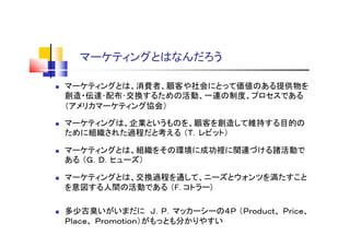 マーケティングとはなんだろう
 マーケティングとは、消費者、顧客や社会にとって価値のある提供物を
創造・伝達･配布･交換するための活動、一連の制度、プロセスである
（アメリカマーケティング協会）
 マーケティングは、企業というものを、顧客を創造して維持する目的の
ために組織された過程だと考える （Ｔ．レビット）
 マーケティングとは、組織をその環境に成功裡に関連づける諸活動で
ある （Ｇ．Ｄ．ヒューズ）
 マーケティングとは、交換過程を通して、ニーズとウォンツを満たすこと
を意図する人間の活動である （F. コトラー)
 多少古臭いがいまだに Ｊ．Ｐ．マッカーシーの４Ｐ （Ｐｒｏｄｕｃｔ、 Ｐｒｉｃｅ、
Ｐｌａｃｅ、 Ｐｒｏｍｏｔｉｏｎ）がもっとも分かりやすい
 