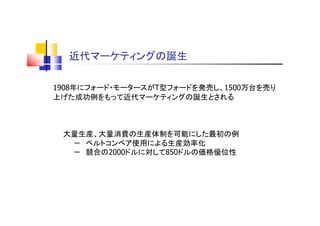 近代マーケティングの誕生
1908年にフォード・モータースがT型フォードを発売し、1500万台を売り
上げた成功例をもって近代マーケティングの誕生とされる
大量生産、大量消費の生産体制を可能にした最初の例
－ ベルトコンベア使用による生産効率化
－ 競合の2000ドルに対して850ドルの価格優位性
 