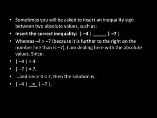 • Sometimes you will be asked to insert an inequality sign
  between two absolute values, such as:
• Insert the correct inequality: | –4 | _____ | –7 |
• Whereas –4 > –7 (because it is further to the right on the
  number line than is –7), I am dealing here with the absolute
  values. Since:
• | –4 | = 4
• | –7 | = 7,
• ...and since 4 < 7, then the solution is:
• | –4 | < | –7 |.
 