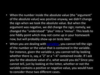 • When the number inside the absolute value (the "argument"
  of the absolute value) was positive anyway, we didn't change
  the sign when we took the absolute value. But when the
  argument was negative, we did change the sign; namely, we
  changed the "understood" "plus" into a "minus". This leads to
  one fiddly point which may not come up in your homework
  now, but will probably show up on tests later:
• When you are dealing with variables, you cannot tell the sign
  of the number or the value that is contained in the variable.
  For instance, given the variable x, you cannot tell by looking
  whether there is, say, a "2" or a "–4" contained inside. If I ask
  you for the absolute value of x, what would you do? Since you
  cannot tell, just by looking at the letter, whether or not the
  variable contains a positive or negative value, you would have
  to consider these two different cases.
 
