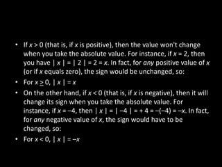 • If x > 0 (that is, if x is positive), then the value won't change
  when you take the absolute value. For instance, if x = 2, then
  you have | x | = | 2 | = 2 = x. In fact, for any positive value of x
  (or if x equals zero), the sign would be unchanged, so:
• For x > 0, | x | = x
• On the other hand, if x < 0 (that is, if x is negative), then it will
  change its sign when you take the absolute value. For
  instance, if x = –4, then | x | = | –4 | = + 4 = –(–4) = –x. In fact,
  for any negative value of x, the sign would have to be
  changed, so:
• For x < 0, | x | = –x
 