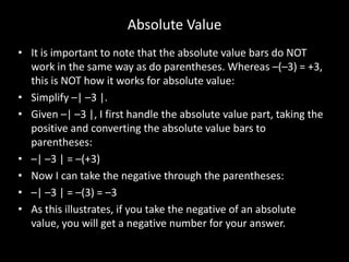 Absolute Value
• It is important to note that the absolute value bars do NOT
  work in the same way as do parentheses. Whereas –(–3) = +3,
  this is NOT how it works for absolute value:
• Simplify –| –3 |.
• Given –| –3 |, I first handle the absolute value part, taking the
  positive and converting the absolute value bars to
  parentheses:
• –| –3 | = –(+3)
• Now I can take the negative through the parentheses:
• –| –3 | = –(3) = –3
• As this illustrates, if you take the negative of an absolute
  value, you will get a negative number for your answer.
 