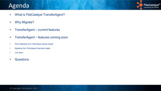 © Copyright FileCatalyst, 2015
Agenda
• What is FileCatalyst TransferAgent?
• Why Migrate?
• TransferAgent – current features
• TransferAgent – features coming soon
• Demo Migrating from FileCatalyst Upload Applet
• Migrating from FileCatalyst Download Applet
• Link demo
• Questions
 