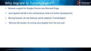 © Copyright FileCatalyst, 2015
Why migrate to TransferAgent?
• Browser support for Google Chrome and Microsoft Edge
• Java Applets will fall in the maintenance mode (no further development)
• Moving forward, all new features will be added to TransferAgent
• Remove the burden of running Java Applets from the end user
 