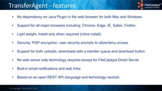 © Copyright FileCatalyst, 2015
TransferAgent - features
• No dependency on Java Plugin in the web browser for both Mac and Windows
• Support for all major browsers including: Chrome, Edge, IE, Safari, Firefox
• Light weight, install only when required (inline install)
• Security: PGP encryption, user security prompts to allow/deny access
• Support for both uploads, downloads with a transfer queue and download button
• No web server side technology required except for FileCatalyst Direct Server
• Built-in email notifications and web links
• Based on an open REST API (language and technology neutral)
 