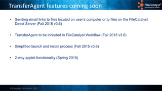 © Copyright FileCatalyst, 2015
TransferAgent features coming soon
• Sending email links to files located on user’s computer or to files on the FileCatalyst
Direct Server (Fall 2015 v3.6)
• TransferAgent to be included in FileCatalyst Workflow (Fall 2015 v3.6)
• Simplified launch and install process (Fall 2015 v3.6)
• 2-way applet functionality (Spring 2016)
 