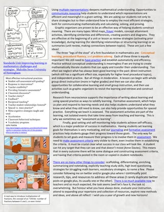 Standards Unit Improving learning in
mathematics: challenges and
strategies Malcolm Swan University
of Nottingham
Most effective instructional practices:
 Student self-assessment/self-grading*
 Response to intervention*
 Teacher credibility*
 Providing formative assessments*
 Classroom discussion*
 Teacher clarity*
 Feedback*
 Reciprocal teaching*
 Teacher-student relationships fostered*
 Spaced vs. mass practice*
 Meta-cognitive strategies taught and
used
 Acceleration
 Classroom behavioral techniques
 Vocabulary programs
John Hattie
http://grantwiggins.wordpress.com/2012/01/07/what
-works-in-education-hatties-list-of-the-greatesteffects-and-why-it-matters/

Using multiple representations deepens mathematical understanding. Opportunities to
communicate reasoning help students to understand which representations are
efficient and meaningful in a given setting. We are asking our students not only to
share strategies but to then understand how to employ the most efficient strategies,
both for communicating mathematically and calculating, solving, and proving.
Graphic organizers are proven to be an effective way of helping students construct
meaning. There are many types: Mind maps, frayer models, concept attainment
activities, identifying similarities and differences, creating posters and diagrams. They
are effective at the beginning of a unit or lesson as review strategies (activating prior
knowledge), during learning (for identifying relationships or structuring learning) or as
summaries (unit review, making connections between topics). These are just a few
ideas!
The three “legs of the stool” of a firm foundation in mathematics are: Conceptual
learning, procedural fluency, and problem solving. Each of these three is equally
important! We still need to have practice and establish automaticity and efficiency.
Practice without conceptual understanding is meaningless if we are trying to create
mathematically literate students that can apply and transfer their understanding. Too
often we neglect what has always been good learning in the past: direct instruction
(which still has a significant effect size, especially for higher level procedural topics),
and independent practice. But all things in moderation. A lesson can begin with whole
group direct instruction (more in higher grades) and then we can also allow
opportunities for collaborative learning and small group instruction, and then use
activities such as graphic organizers to revisit the learning and retrieve and construct
understanding.
Research from neuroscience supports the importance of writing about learning and
using spaced practice as ways to solidify learning. Formative assessment, which helps
us plan and respond to learning needs and also helps students understand what they
know and what they still need to know, can also help provide opportunities for spaced
practice. Everything we teach is assessed. The assessment activities are part of the
learning, not isolated events that take time away from teaching and learning. This is
why we sometimes say “assessment as learning”.
Finally, goal setting and self-monitoring help students achieve self-efficacy,
which is a major predictor of success in mathematics. Having students set learning
goals for themselves is very motivating, and our journaling and formative assessment
practices help students gauge their progress toward those goals . The only way for
students to set goals and measure their progress is to involve them in assessment. We
need to make assessment criteria very visible to them, even involve them in establishing
the criteria. It must be crystal clear what success in our class will look like. A student
can hit any target that they can see and that doesn’t move (Anne Davies). This means
that in every outcome there will be some dialogue and constructing assessment criteria,
and having that criteria posted in the room or copied in student notebooks.
There are so many other things to consider: scaffolding, differentiating, enriching,
summarizing and notetaking, explicitly teaching study skills, high level questioning,
strategies for struggling math learners, vocabulary strategies, to name a few. Please
consider following me on twitter and/or google plus where I continually post

research, tips, and resources to address all these areas (I rarely duplicate twitter

A neat way to introduce multiplication of
fractions, the concept of an “infinite: number of
fractions between 0 and 1, or even limits!

posts on google plus, its usually one or the other). There is so much available now to
teachers and so much expected, the task seems (well let’s face it, the task is)
overwhelming. But honour what you have always done, evaluate your instruction,
attend to expanding your repertoire and collection of resources, explore new methods
and ideas, and above all reflect! I wish you a year of growth and new horizons!

 