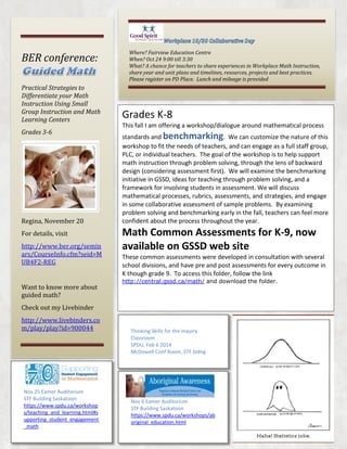 BER conference:
Practical Strategies to
Differentiate your Math
Instruction Using Small
Group Instruction and Math
Learning Centers
Grades 3-6

Regina, November 20
For details, visit
http://www.ber.org/semin
ars/CourseInfo.cfm?seid=M
UB4F2-REG

Want to know more about
guided math?

Where? Fairview Education Centre
When? Oct 24 9:00 till 3:30
What? A chance for teachers to share experiences in Workplace Math Instruction,
share year and unit plans and timelines, resources, projects and best practices.
Please register on PD Place. Lunch and mileage is provided

Grades K-8
This fall I am offering a workshop/dialogue around mathematical process
standards and benchmarking. We can customize the nature of this
workshop to fit the needs of teachers, and can engage as a full staff group,
PLC, or individual teachers. The goal of the workshop is to help support
math instruction through problem solving, through the lens of backward
design (considering assessment first). We will examine the benchmarking
initiative in GSSD, ideas for teaching through problem solving, and a
framework for involving students in assessment. We will discuss
mathematical processes, rubrics, assessments, and strategies, and engage
in some collaborative assessment of sample problems. By examining
problem solving and benchmarking early in the fall, teachers can feel more
confident about the process throughout the year.

Math Common Assessments for K-9, now
available on GSSD web site
These common assessments were developed in consultation with several
school divisions, and have pre and post assessments for every outcome in
K though grade 9. To access this folder, follow the link
http://central.gssd.ca/math/ and download the folder.

Check out my Livebinder
http://www.livebinders.co
m/play/play?id=900044

Nov 25 Eamer Auditorium
STF Building Saskatoon
https://www.spdu.ca/workshop
s/teaching_and_learning.html#s
upporting_student_engagement
_math

Thinking Skills for the Inquiry
Classroom
SPDU, Feb 6 2014
McDowell Conf Room, STF bldng

Nov 6 Eamer Auditorium
STF Building Saskatoon
https://www.spdu.ca/workshops/ab
original_education.html

 
