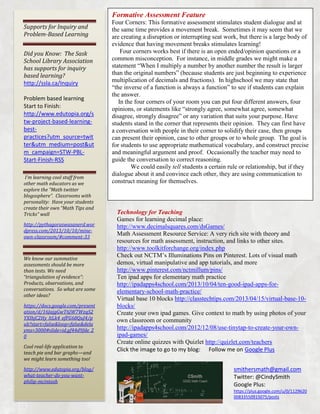 Formative Assessment Feature
Supports for Inquiry and
Problem-Based Learning
Did you Know: The Sask
School Library Association
has supports for inquiry
based learning?
http://ssla.ca/Inquiry
Problem based learning
Start to Finish:
http://www.edutopia.org/s
tw-project-based-learningbestpractices?utm_source=twit
ter&utm_medium=post&ut
m_campaign=STW-PBLStart-Finish-RSS
I’m learning cool stuff from
other math educators as we
explore the “Math twitter
blogosphere”. Classrooms with
personality: Have your students
create their own “Math Tips and
Tricks” wall
http://pythagoraswasanerd.wor
dpress.com/2013/10/10/mineown-classroom/#comment-33

We know our summative
assessments should be more
than tests. We need
“triangulation of evidence”:
Products, observations, and
conversations. So what are some
other ideas?
https://docs.google.com/present
ation/d/16JajgGwT6JW7WzqS2
YXIhjC2Hy_ltLk4_efFG68QuJ4/p
ub?start=false&loop=false&dela
yms=3000#slide=id.gf44d9fde_2
0
Cool real-life application to
teach pie and bar graphs—and
we might learn something too!
http://www.edutopia.org/blog/
what-teacher-do-you-wantphilip-mcintosh

Four Corners: This formative assessment stimulates student dialogue and at
the same time provides a movement break. Sometimes it may seem that we
are creating a disruption or interrupting seat work, but there is a large body of
evidence that having movement breaks stimulates learning!
Four corners works best if there is an open ended/opinion questions or a
common misconception. For instance, in middle grades we might make a
statement “When I multiply a number by another number the result is larger
than the original numbers” (because students are just beginning to experience
multiplication of decimals and fractions). In highschool we may state that
“the inverse of a function is always a function” to see if students can explain
the answer.
In the four corners of your room you can put four different answers, four
opinions, or statements like “strongly agree, somewhat agree, somewhat
disagree, strongly disagree” or any variation that suits your purpose. Have
students stand in the corner that represents their opinion. They can first have
a conversation with people in their corner to solidify their case, then groups
can present their opinion, case to other groups or to whole group. The goal is
for students to use appropriate mathematical vocabulary, and construct precise
and meaningful argument and proof. Occasionally the teacher may need to
guide the conversation to correct reasoning.
We could easily tell students a certain rule or relationship, but if they
dialogue about it and convince each other, they are using communication to
construct meaning for themselves.

Technology for Teaching
Games for learning decimal place:
http://www.decimalsquares.com/dsGames/
Math Assessment Resource Service: A very rich site with theory and
resources for math assessment, instruction, and links to other sites.
http://www.toolkitforchange.org/index.php
Check out NCTM’s Illuminations Pins on Pinterest. Lots of visual math
demos, virtual manipulative and app tutorials, and more
http://www.pinterest.com/nctmillum/pins/
Ten ipad apps for elementary math practice
http://ipadapps4school.com/2013/10/04/ten-good-ipad-apps-forelementary-school-math-practice/
Virtual base 10 blocks http://classtechtips.com/2013/04/15/virtual-base-10blocks/
Create your own ipad games. Give context to math by using photos of your
own classroom or community
http://ipadapps4school.com/2012/12/08/use-tinytap-to-create-your-ownipad-games/
Create online quizzes with Quizlet http://quizlet.com/teachers
Click the image to go to my blog: Follow me on Google Plus
smithersmath@gmail.com
Twitter: @CindySmith
Google Plus:
https://plus.google.com/u/0/1129620
00833550915075/posts

 