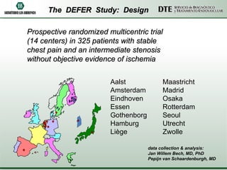 The  DEFER  Study:  Design Prospective randomized multicentric trial  (14 centers) in 325 patients with stable  chest pain and an intermediate stenosis  without objective evidence of ischemia Aalst Amsterdam Eindhoven    Essen   Gothenborg  Hamburg   Liège   Maastricht   Madrid     Osaka     Rotterdam   Seoul   Utrecht  Zwolle   data collection & analysis:  Jan Willem Bech, MD, PhD Pepijn van Schaardenburgh, MD 