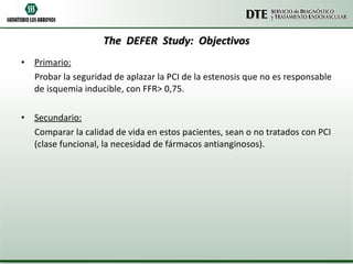 The  DEFER  Study:  Objectivos Primario: Probar la seguridad de aplazar la PCI de la estenosis que no es responsable de isquemia inducible, con FFR> 0,75. Secundario: Comparar la calidad de vida en estos pacientes, sean o no tratados con PCI (clase funcional, la necesidad de fármacos antianginosos). 