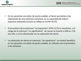En los pacientes con dolor de pecho estable, el factor pronóstico más importante de una estenosis coronaria, es su capacidad de inducir isquemia miocárdica (como se refleja en la FFR <0,75) El pronóstico de la estenosis "no-isquémica" (FFR> 0,75) es excelente, y el riesgo de la estenosis "no significativa"  de causar la muerte o IAM es <1% por año, y no ha disminuido con la colocación de stents. La colocación de stents en estenosis "no-isquémicas" no mostró beneficio en los pacientes con dolor de pecho estable, en relación con el pronóstico o los síntomas. 