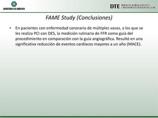 En pacientes con enfermedad coronaria de múltiples vasos, a los que se les realiza PCI con DES, la medición rutinaria de FFR como guía del procedimiento en comparación con la guía angiográfica. Resultó en una significativa reducción de eventos cardíacos mayores a un año (MACE). FAME Study (Conclusiones) 