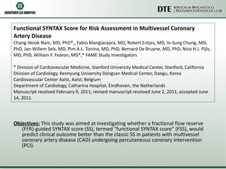 Functional SYNTAX Score for Risk Assessment in Multivessel Coronary Artery Disease Chang-Wook Nam, MD, PhD*,, Fabio Mangiacapra, MD, Robert Entjes, MD, In-Sung Chung, MD, PhD, Jan-Willem Sels, MD, Pim A.L. Tonino, MD, PhD, Bernard De Bruyne, MD, PhD, Nico H.J. Pijls, MD, PhD, William F. Fearon, MD*,* FAME Study Investigators  * Division of Cardiovascular Medicine, Stanford University Medical Center, Stanford, California Division of Cardiology, Keimyung University Dongsan Medical Center, Daegu, Korea Cardiovascular Center Aalst, Aalst, Belgium Department of Cardiology, Catharina Hospital, Eindhoven, the Netherlands  Manuscript received February 9, 2011; revised manuscript received June 2, 2011, accepted June 14, 2011.  Objectives:  This study was aimed at investigating whether a fractional flow reserve (FFR)-guided SYNTAX score (SS), termed "functional SYNTAX score" (FSS), would predict clinical outcome better than the classic SS in patients with multivessel coronary artery disease (CAD) undergoing percutaneous coronary intervention (PCI).  