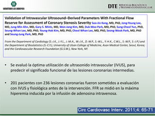 Validation of Intravascular Ultrasound–Derived Parameters With Fractional Flow Reserve for Assessment of Coronary Stenosis Severity  Soo-Jin Kang , MD, PhD,  Jong-Young Lee , MD,  Jung-Min Ahn , MD,  Gary S. Mintz , MD,  Won-Jang Kim , MD,  Duk-Woo Park , MD, PhD,  Sung-Cheol Yun , PhD,  Seung-Whan Lee , MD, PhD,  Young-Hak Kim , MD, PhD,  Cheol Whan Lee , MD, PhD,  Seong-Wook Park , MD, PhD and  Seung-Jung Park , MD, PhD From the Department of Cardiology (S.-J.K., J.-Y.L., J.-M.A., W.-J.K., D.-W.P., S.-W.L., Y.-H.K., C.W.L., S.-W.P., S.-J.P.) and the Department of Biostatistics (S.-C.Y.), University of Ulsan College of Medicine, Asan Medical Center, Seoul, Korea; and the Cardiovascular Research Foundation (G.S.M.), New York, NY.   Se evaluó la óptima utilización de ultrasonido intravascular (IVUS), para predecir el significado funcional de las lesiones coronarias intermedias. 201 pacientes con 236 lesiones coronarias fueron sometidos a evaluación con IVUS y fisiológica antes de la intervención. FFR se midió en la máxima hiperemia inducida por la infusión de adenosina intravenosa. 
