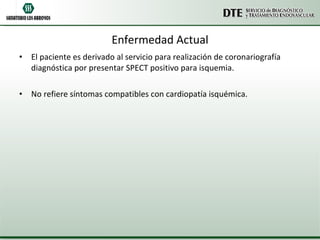 Enfermedad Actual El paciente es derivado al servicio para realización de coronariografía diagnóstica por presentar SPECT positivo para isquemia. No refiere síntomas compatibles con cardiopatía isquémica. 