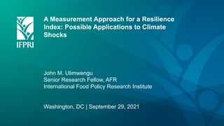 A Measurement Approach for a Resilience
Index: Possible Applications to Climate
Shocks
John M. Ulimwengu
Senior Research Fellow, AFR
International Food Policy Research Institute
Washington, DC | September 29, 2021
 