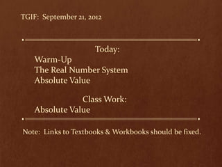 TGIF: September 21, 2012



                      Today:
    Warm-Up
    The Real Number System
    Absolute Value

                Class Work:
    Absolute Value

Note: Links to Textbooks & Workbooks should be fixed.
 
