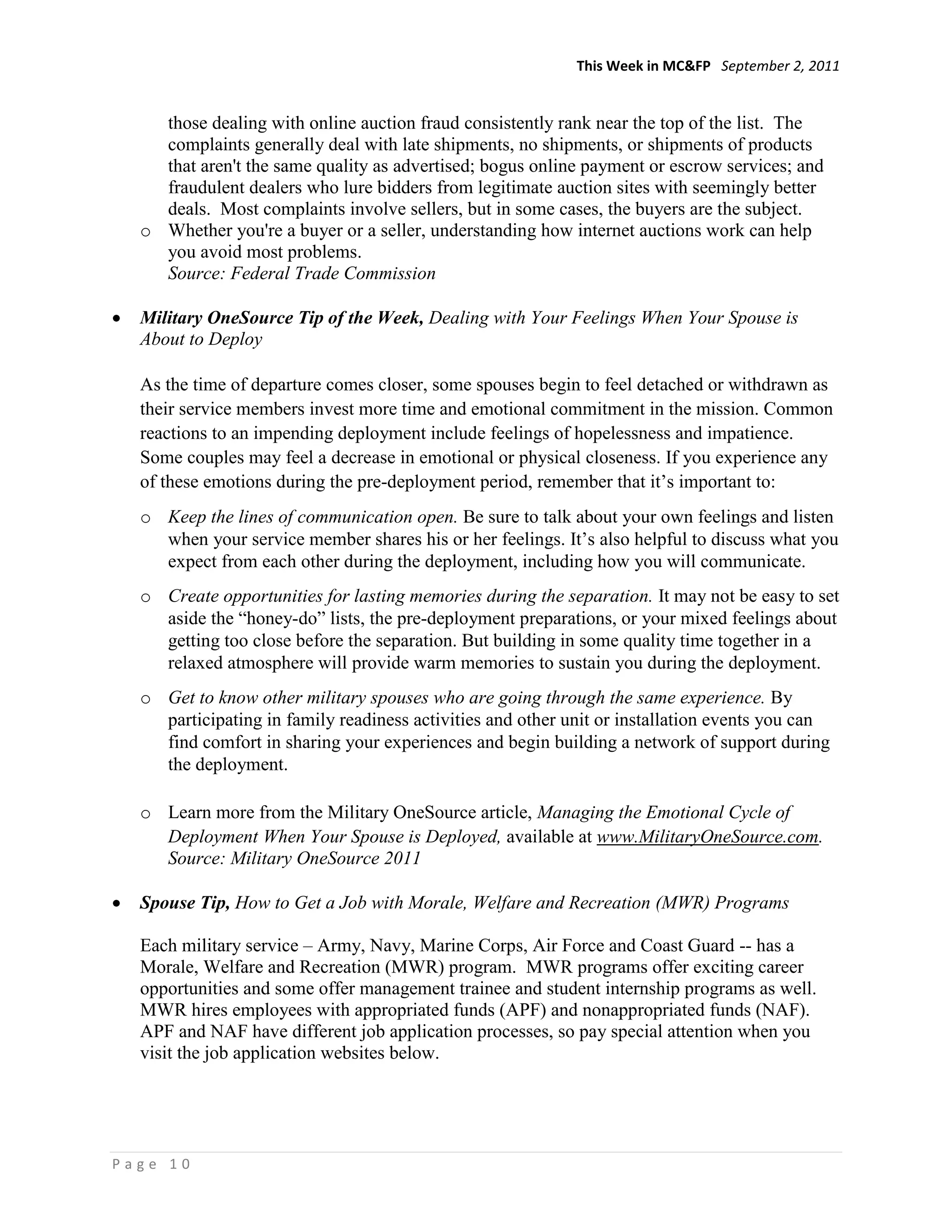 This Week in MC&FP September 2, 2011


    those dealing with online auction fraud consistently rank near the top of the list. The
    complaints generally deal with late shipments, no shipments, or shipments of products
    that aren't the same quality as advertised; bogus online payment or escrow services; and
    fraudulent dealers who lure bidders from legitimate auction sites with seemingly better
    deals. Most complaints involve sellers, but in some cases, the buyers are the subject.
  o Whether you're a buyer or a seller, understanding how internet auctions work can help
    you avoid most problems.
    Source: Federal Trade Commission

  Military OneSource Tip of the Week, Dealing with Your Feelings When Your Spouse is
  About to Deploy

  As the time of departure comes closer, some spouses begin to feel detached or withdrawn as
  their service members invest more time and emotional commitment in the mission. Common
  reactions to an impending deployment include feelings of hopelessness and impatience.
  Some couples may feel a decrease in emotional or physical closeness. If you experience any
  of these emotions during the pre-deployment period, remember that it‘s important to:
  o Keep the lines of communication open. Be sure to talk about your own feelings and listen
    when your service member shares his or her feelings. It‘s also helpful to discuss what you
    expect from each other during the deployment, including how you will communicate.
  o Create opportunities for lasting memories during the separation. It may not be easy to set
    aside the ―honey-do‖ lists, the pre-deployment preparations, or your mixed feelings about
    getting too close before the separation. But building in some quality time together in a
    relaxed atmosphere will provide warm memories to sustain you during the deployment.
  o Get to know other military spouses who are going through the same experience. By
    participating in family readiness activities and other unit or installation events you can
    find comfort in sharing your experiences and begin building a network of support during
    the deployment.

  o Learn more from the Military OneSource article, Managing the Emotional Cycle of
    Deployment When Your Spouse is Deployed, available at www.MilitaryOneSource.com.
    Source: Military OneSource 2011

  Spouse Tip, How to Get a Job with Morale, Welfare and Recreation (MWR) Programs

  Each military service – Army, Navy, Marine Corps, Air Force and Coast Guard -- has a
  Morale, Welfare and Recreation (MWR) program. MWR programs offer exciting career
  opportunities and some offer management trainee and student internship programs as well.
  MWR hires employees with appropriated funds (APF) and nonappropriated funds (NAF).
  APF and NAF have different job application processes, so pay special attention when you
  visit the job application websites below.




Page 10
 