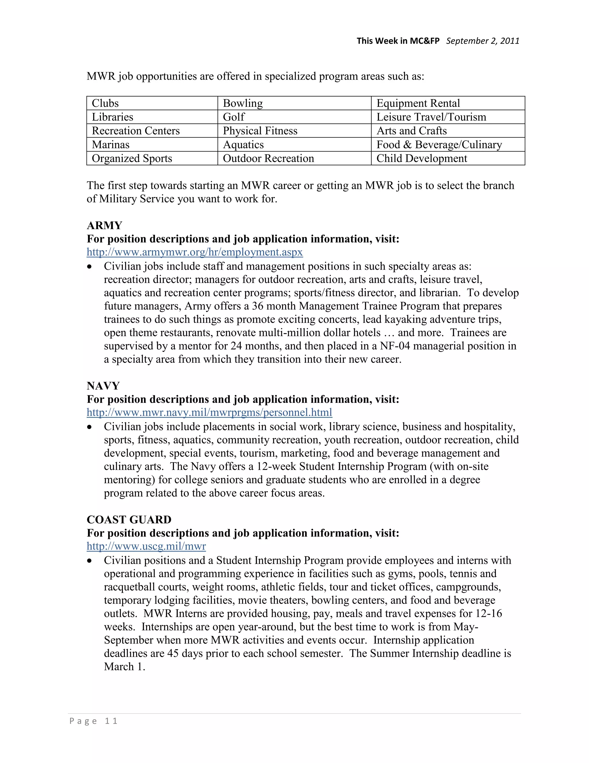 This Week in MC&FP September 2, 2011


  MWR job opportunities are offered in specialized program areas such as:

   Clubs                        Bowling                           Equipment Rental
   Libraries                    Golf                              Leisure Travel/Tourism
   Recreation Centers           Physical Fitness                  Arts and Crafts
   Marinas                      Aquatics                          Food & Beverage/Culinary
   Organized Sports             Outdoor Recreation                Child Development

  The first step towards starting an MWR career or getting an MWR job is to select the branch
  of Military Service you want to work for.

  ARMY
  For position descriptions and job application information, visit:
  http://www.armymwr.org/hr/employment.aspx
      Civilian jobs include staff and management positions in such specialty areas as:
      recreation director; managers for outdoor recreation, arts and crafts, leisure travel,
      aquatics and recreation center programs; sports/fitness director, and librarian. To develop
      future managers, Army offers a 36 month Management Trainee Program that prepares
      trainees to do such things as promote exciting concerts, lead kayaking adventure trips,
      open theme restaurants, renovate multi-million dollar hotels … and more. Trainees are
      supervised by a mentor for 24 months, and then placed in a NF-04 managerial position in
      a specialty area from which they transition into their new career.

  NAVY
  For position descriptions and job application information, visit:
  http://www.mwr.navy.mil/mwrprgms/personnel.html
      Civilian jobs include placements in social work, library science, business and hospitality,
      sports, fitness, aquatics, community recreation, youth recreation, outdoor recreation, child
      development, special events, tourism, marketing, food and beverage management and
      culinary arts. The Navy offers a 12-week Student Internship Program (with on-site
      mentoring) for college seniors and graduate students who are enrolled in a degree
      program related to the above career focus areas.

  COAST GUARD
  For position descriptions and job application information, visit:
  http://www.uscg.mil/mwr
      Civilian positions and a Student Internship Program provide employees and interns with
      operational and programming experience in facilities such as gyms, pools, tennis and
      racquetball courts, weight rooms, athletic fields, tour and ticket offices, campgrounds,
      temporary lodging facilities, movie theaters, bowling centers, and food and beverage
      outlets. MWR Interns are provided housing, pay, meals and travel expenses for 12-16
      weeks. Internships are open year-around, but the best time to work is from May-
      September when more MWR activities and events occur. Internship application
      deadlines are 45 days prior to each school semester. The Summer Internship deadline is
      March 1.



Page 11
 